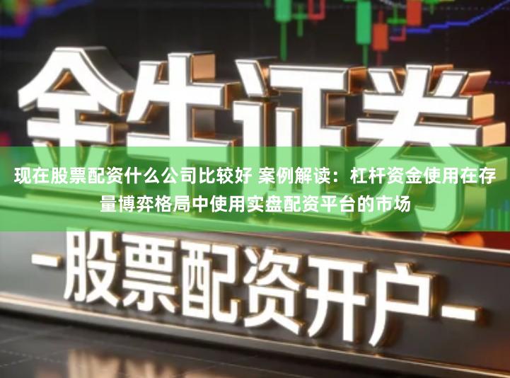 现在股票配资什么公司比较好 案例解读：杠杆资金使用在存量博弈格局中使用实盘配资平台的市场