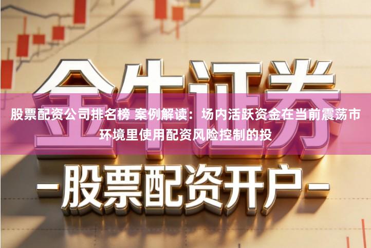 股票配资公司排名榜 案例解读：场内活跃资金在当前震荡市环境里使用配资风险控制的投