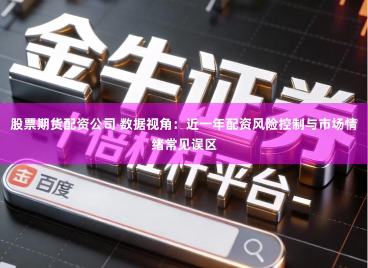 股票期货配资公司 数据视角：近一年配资风险控制与市场情绪常见误区