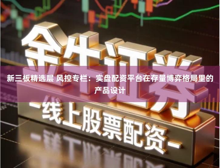 新三板精选层 风控专栏：实盘配资平台在存量博弈格局里的产品设计