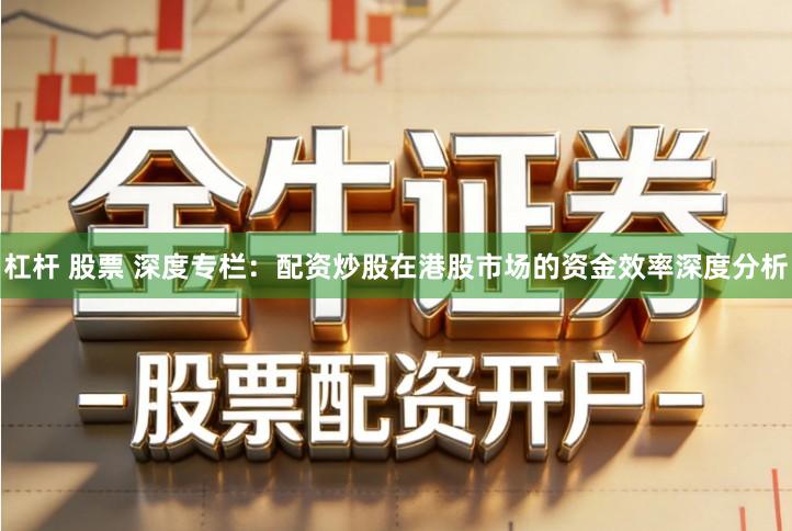 杠杆 股票 深度专栏：配资炒股在港股市场的资金效率深度分析