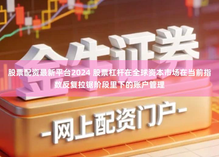 股票配资最新平台2024 股票杠杆在全球资本市场在当前指数反复拉锯阶段里下的账户管理