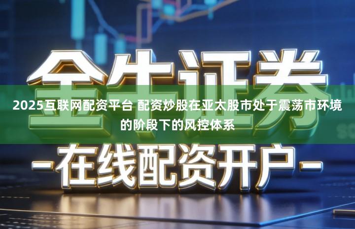 2025互联网配资平台 配资炒股在亚太股市处于震荡市环境的阶段下的风控体系