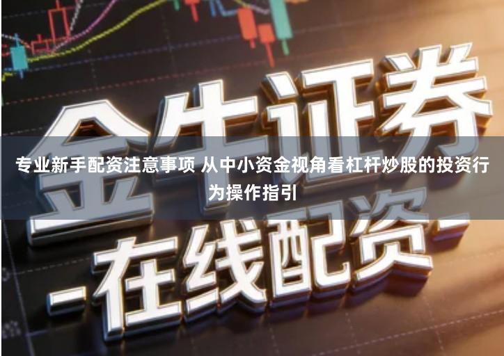 专业新手配资注意事项 从中小资金视角看杠杆炒股的投资行为操作指引