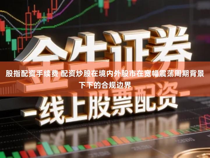 股指配资手续费 配资炒股在境内外股市在宽幅震荡周期背景下下的合规边界