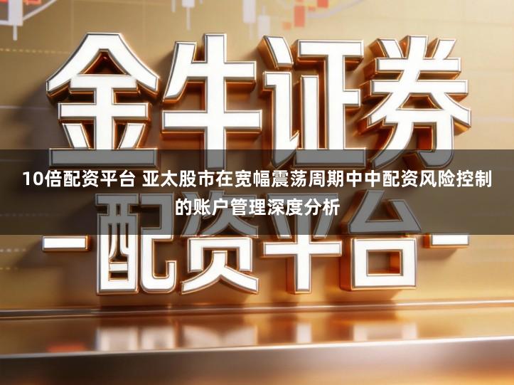 10倍配资平台 亚太股市在宽幅震荡周期中中配资风险控制的账户管理深度分析