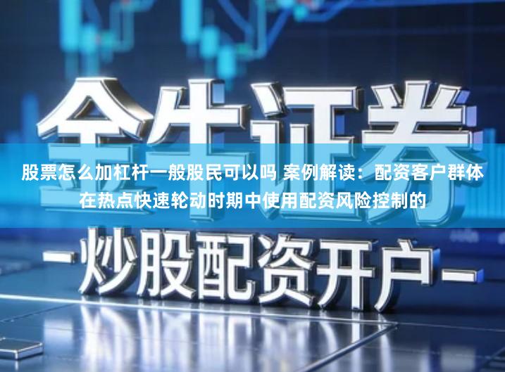 股票怎么加杠杆一般股民可以吗 案例解读：配资客户群体在热点快速轮动时期中使用配资风险控制的