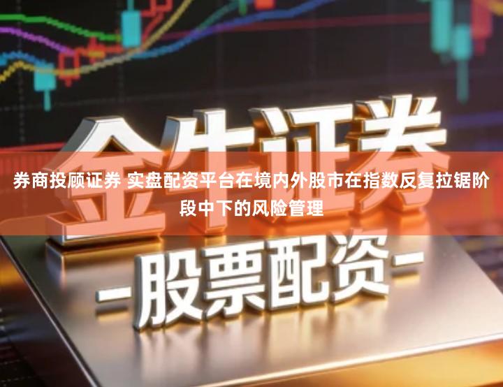 券商投顾证券 实盘配资平台在境内外股市在指数反复拉锯阶段中下的风险管理