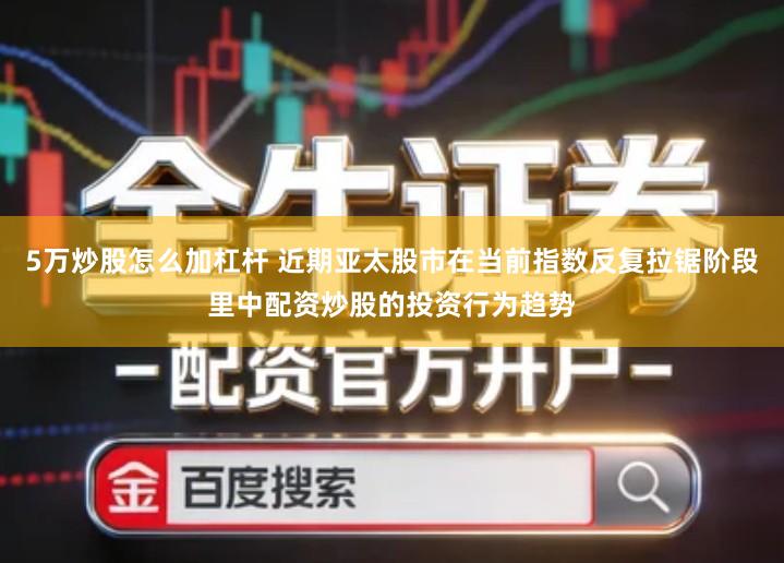 5万炒股怎么加杠杆 近期亚太股市在当前指数反复拉锯阶段里中配资炒股的投资行为趋势