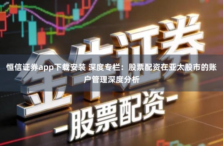 恒信证券app下载安装 深度专栏:股票配资在亚太股市的账户管理深度分析