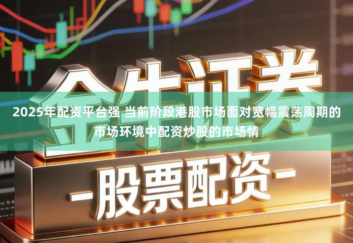 2025年配资平台强 当前阶段港股市场面对宽幅震荡周期的市场环境中配资炒股的市场情