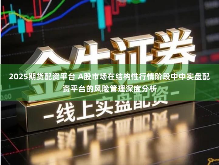 2025期货配资平台 A股市场在结构性行情阶段中中实盘配资平台的风险管理深度分析