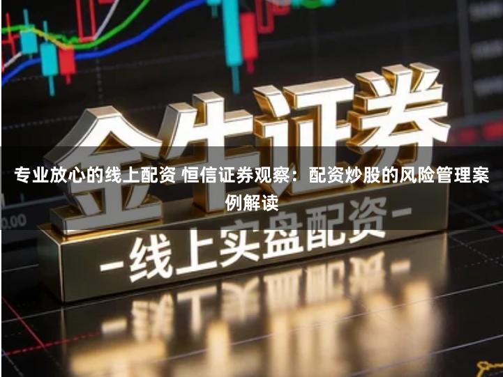 专业放心的线上配资 恒信证券观察：配资炒股的风险管理案例解读