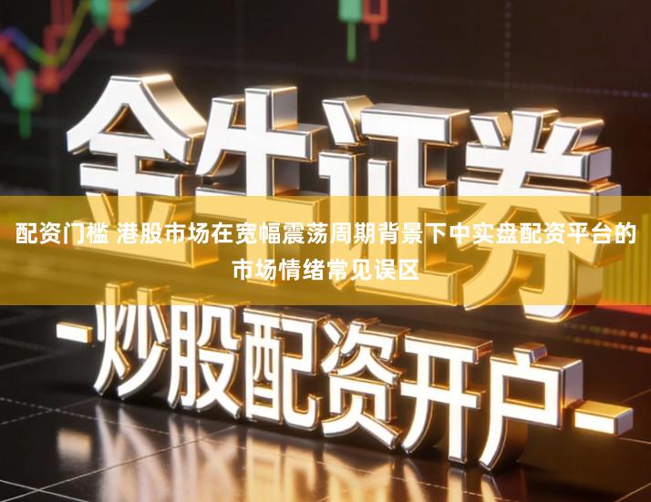 配资门槛 港股市场在宽幅震荡周期背景下中实盘配资平台的市场情绪常见误区