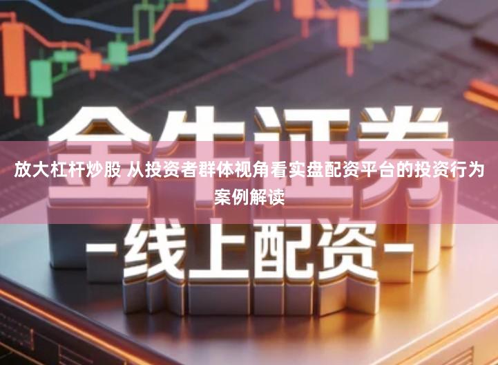放大杠杆炒股 从投资者群体视角看实盘配资平台的投资行为案例解读