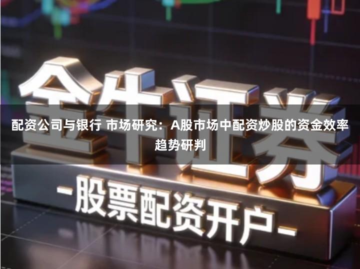 配资公司与银行 市场研究：A股市场中配资炒股的资金效率趋势研判