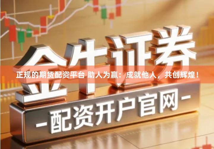 正规的期货配资平台 助人为赢：成就他人，共创辉煌！