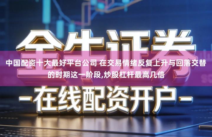 中国配资十大最好平台公司 在交易情绪反复上升与回落交替的时期这一阶段,炒股杠杆最高几倍