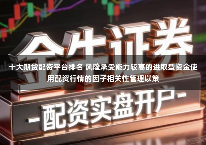 十大期货配资平台排名 风险承受能力较高的进取型资金使用配资行情的因子相关性管理以策